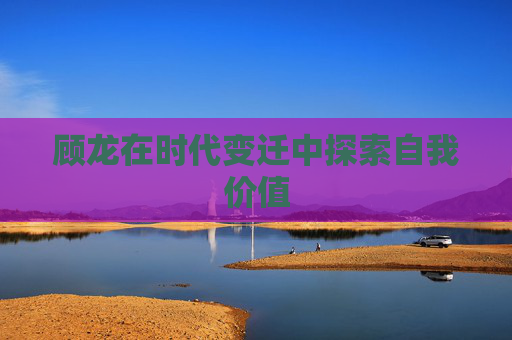 顾龙在时代变迁中探索自我价值 顾龙在时代变迁中探索自我价值