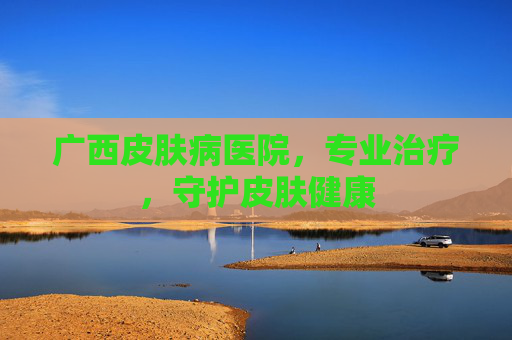 广西皮肤病医院,专业治疗,守护皮肤健康 广西皮肤病医院,专业治疗,守护皮肤健康