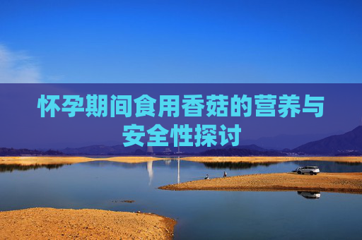 怀孕期间食用香菇的营养与安全性探讨