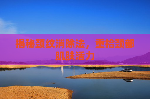 揭秘颈纹消除法，重拾颈部肌肤活力