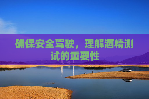 确保安全驾驶，理解酒精测试的重要性