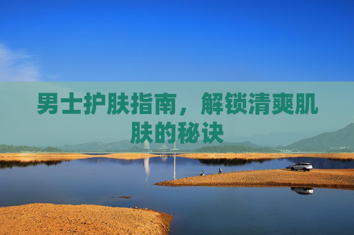 男士护肤指南,解锁清爽肌肤的秘诀 男士护肤指南,解锁清爽肌肤的秘诀