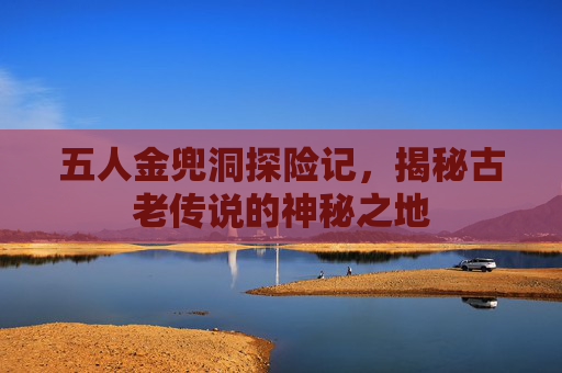 五人金兜洞探险记，揭秘古老传说的神秘之地