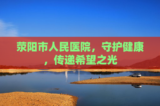 荥阳市人民医院,守护健康,传递希望之光 荥阳市人民医院,守护健康,传递希望之光