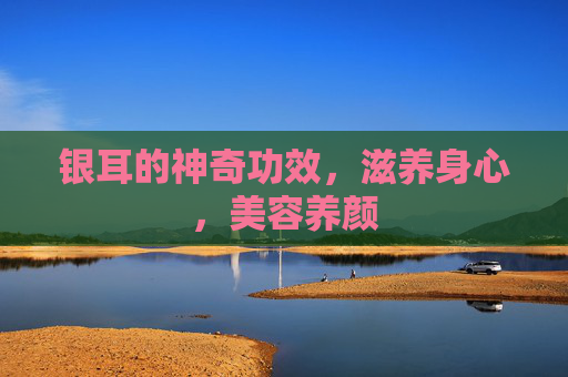 银耳的神奇功效，滋养身心，美容养颜