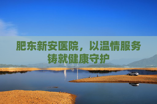 肥东新安医院,以温情服务铸就健康守护 肥东新安医院,以温情服务铸就健康守护
