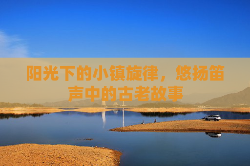 阳光下的小镇旋律,悠扬笛声中的古老故事 阳光下的小镇旋律,悠扬笛声中的古老故事