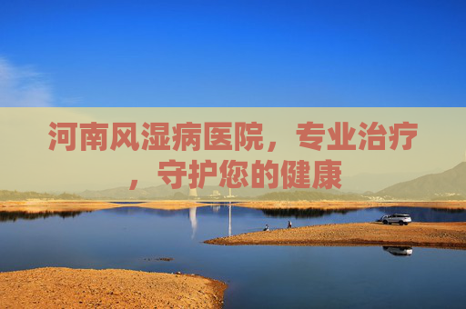 河南风湿病医院,专业治疗,守护您的健康 河南风湿病医院,专业治疗,守护您的健康