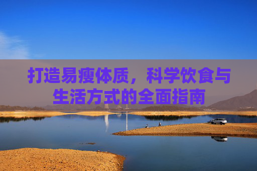 打造易瘦体质,科学饮食与生活方式的全面指南 打造易瘦体质,科学饮食与生活方式的全面指南