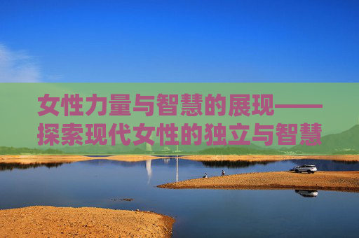女性力量与智慧的展现——探索现代女性的独立与智慧 女性力量与智慧的展现——探索现代女性的独立与智慧
