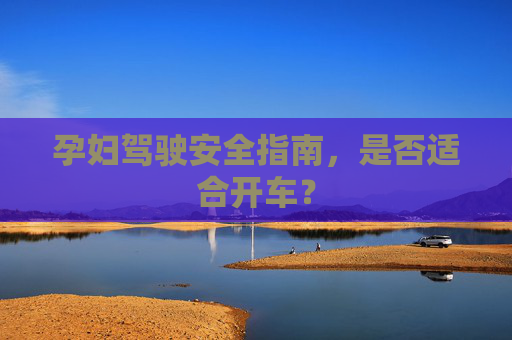 孕妇驾驶安全指南，是否适合开车？