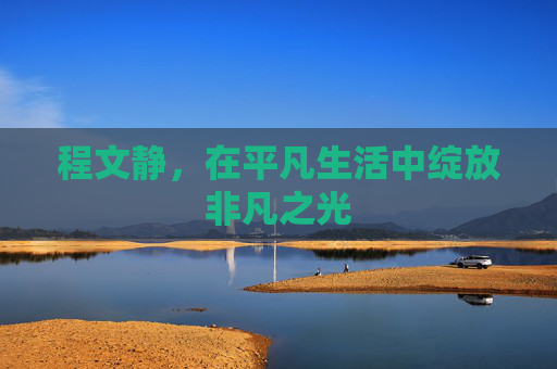 程文静,在平凡生活中绽放非凡之光 程文静,在平凡生活中绽放非凡之光