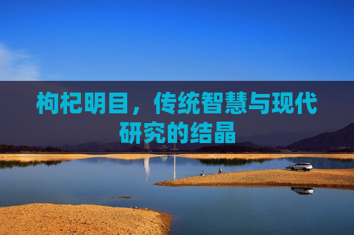 枸杞明目,传统智慧与现代研究的结晶 枸杞明目,传统智慧与现代研究的结晶