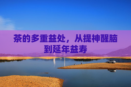茶的多重益处,从提神醒脑到延年益寿 茶的多重益处,从提神醒脑到延年益寿