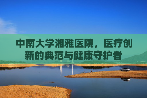 中南大学湘雅医院，医疗创新的典范与健康守护者