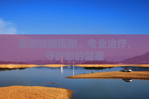 贵阳脑癫医院,专业治疗,守护您的健康 贵阳脑癫医院,专业治疗,守护您的健康