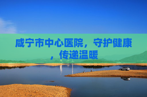 咸宁市中心医院，守护健康，传递温暖