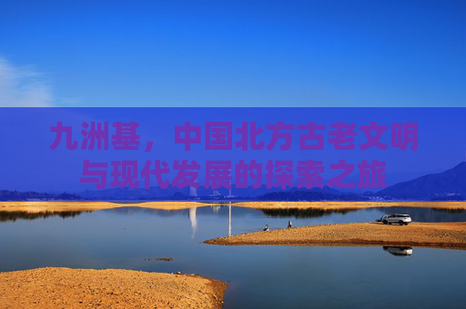九洲基,中国北方古老文明与现代发展的探索之旅 九洲基,中国北方古老文明与现代发展的探索之旅