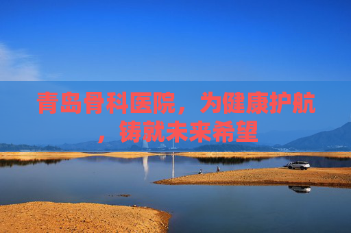 青岛骨科医院,为健康护航,铸就未来希望 青岛骨科医院,为健康护航,铸就未来希望