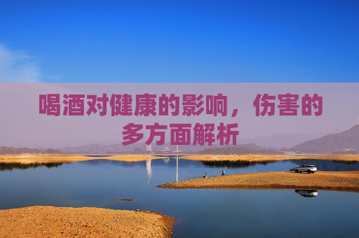喝酒对健康的影响,伤害的多方面解析 喝酒对健康的影响,伤害的多方面解析