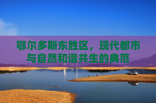 鄂尔多斯东胜区,现代都市与自然和谐共生的典范 鄂尔多斯东胜区,现代都市与自然和谐共生的典范