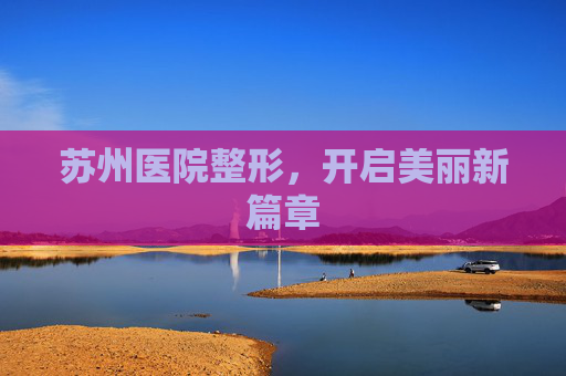 苏州医院整形,开启美丽新篇章 苏州医院整形,开启美丽新篇章