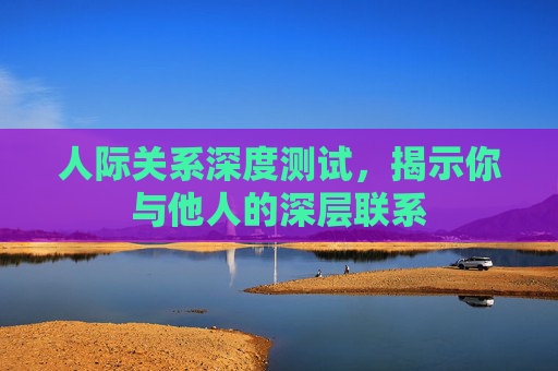 人际关系深度测试,揭示你与他人的深层联系 人际关系深度测试,揭示你与他人的深层联系