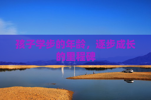孩子学步的年龄,逐步成长的里程碑 孩子学步的年龄,逐步成长的里程碑