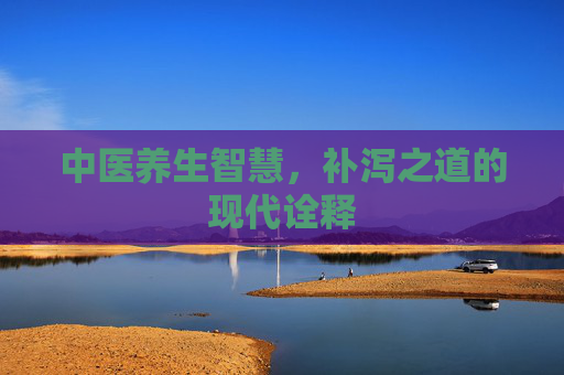 中医养生智慧,补泻之道的现代诠释 中医养生智慧,补泻之道的现代诠释