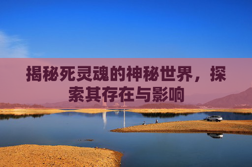 揭秘死灵魂的神秘世界，探索其存在与影响