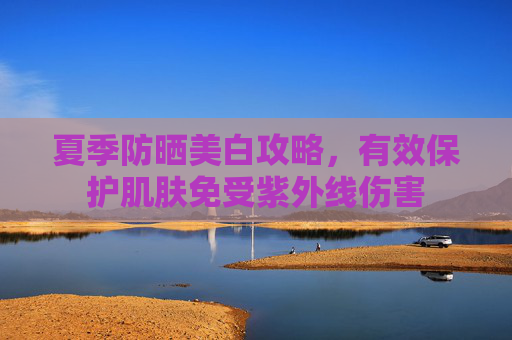 夏季防晒美白攻略,有效保护肌肤免受紫外线伤害 夏季防晒美白攻略,有效保护肌肤免受紫外线伤害