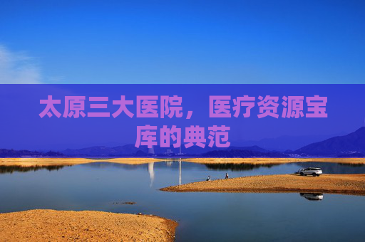 太原三大医院,医疗资源宝库的典范 太原三大医院,医疗资源宝库的典范