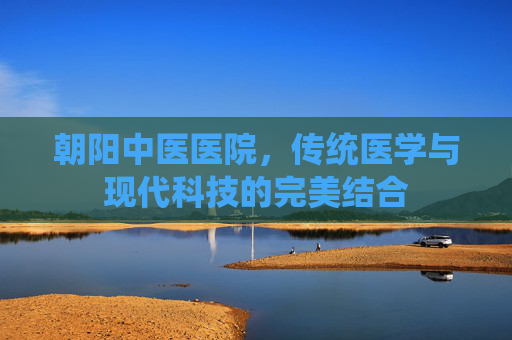 朝阳中医医院,传统医学与现代科技的完美结合 朝阳中医医院,传统医学与现代科技的完美结合