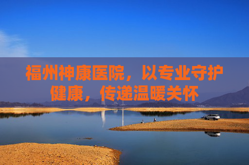 福州神康医院，以专业守护健康，传递温暖关怀