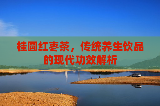 桂圆红枣茶,传统养生饮品的现代功效解析 桂圆红枣茶,传统养生饮品的现代功效解析