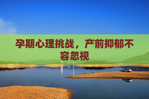 孕期心理挑战，产前抑郁不容忽视