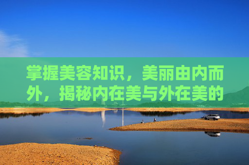掌握美容知识，美丽由内而外，揭秘内在美与外在美的和谐之道