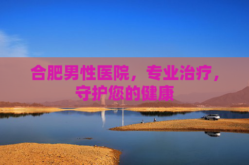 合肥男性医院,专业治疗,守护您的健康 合肥男性医院,专业治疗,守护您的健康