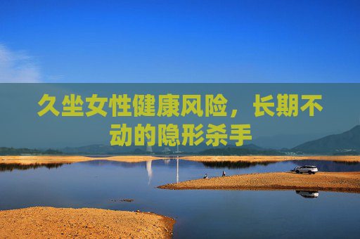 久坐女性健康风险,长期不动的隐形杀手 久坐女性健康风险,长期不动的隐形杀手