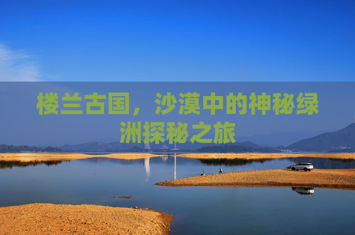 楼兰古国,沙漠中的神秘绿洲探秘之旅 楼兰古国,沙漠中的神秘绿洲探秘之旅