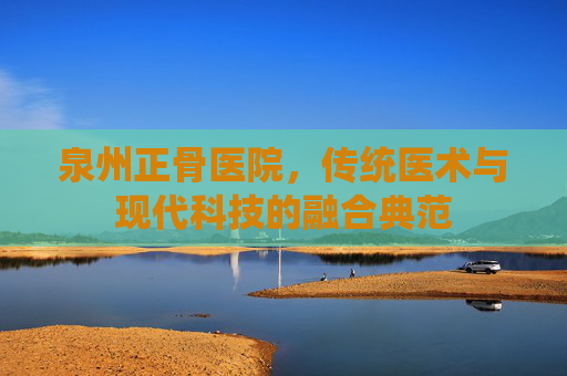 泉州正骨医院,传统医术与现代科技的融合典范 泉州正骨医院,传统医术与现代科技的融合典范