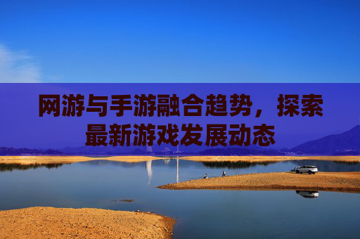 网游与手游融合趋势，探索最新游戏发展动态
