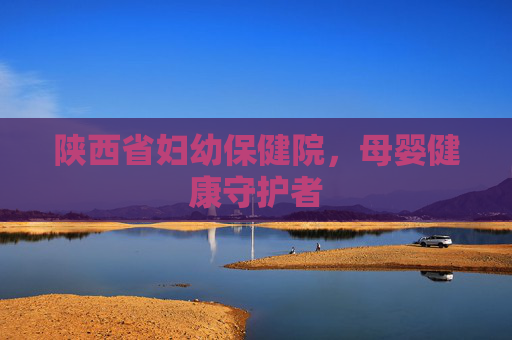 陕西省妇幼保健院,母婴健康守护者 陕西省妇幼保健院,母婴健康守护者