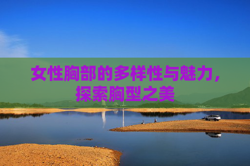 女性胸部的多样性与魅力，探索胸型之美