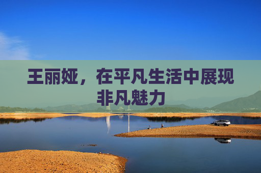 王丽娅，在平凡生活中展现非凡魅力