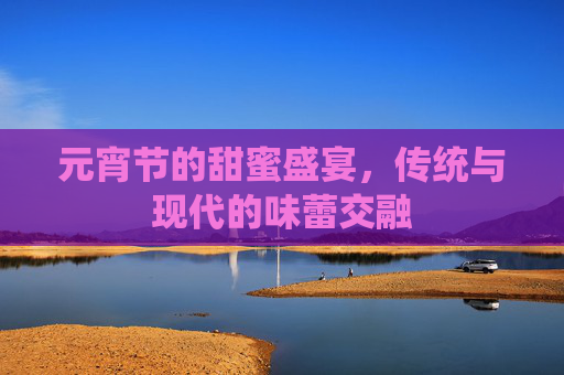 元宵节的甜蜜盛宴,传统与现代的味蕾交融 元宵节的甜蜜盛宴,传统与现代的味蕾交融