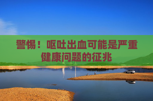 警惕!呕吐出血可能是严重健康问题的征兆 警惕!呕吐出血可能是严重健康问题的征兆