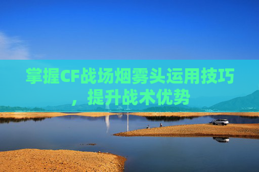 掌握CF战场烟雾头运用技巧，提升战术优势