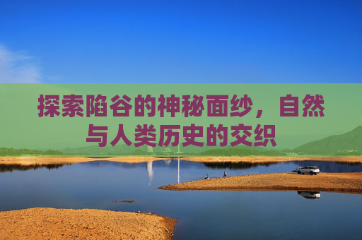 探索陷谷的神秘面纱，自然与人类历史的交织