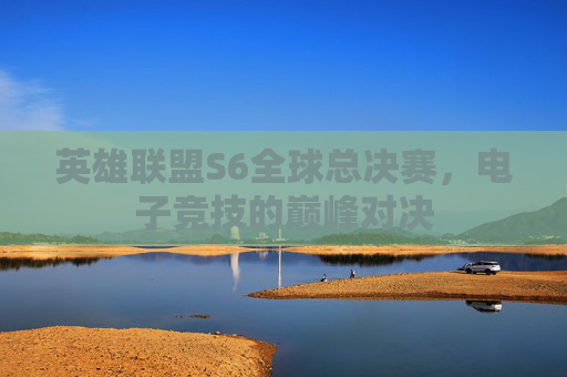 英雄联盟S6全球总决赛，电子竞技的巅峰对决